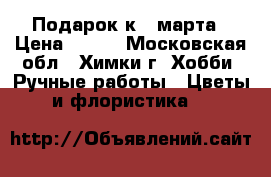 Подарок к 8 марта › Цена ­ 600 - Московская обл., Химки г. Хобби. Ручные работы » Цветы и флористика   